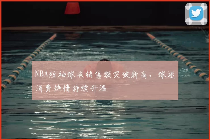 NBA短袖球衣销售额突破新高，球迷消费热情持续升温
