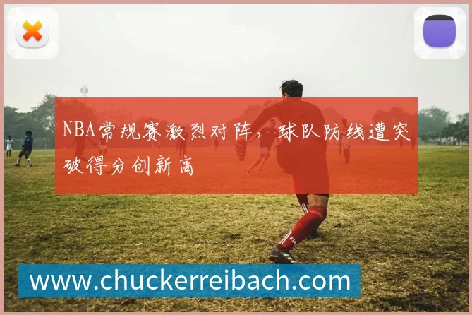 NBA常规赛激烈对阵，球队防线遭突破得分创新高
